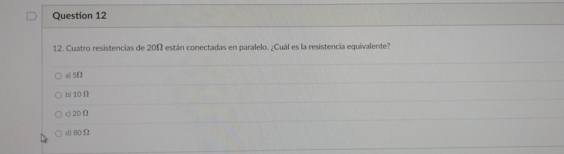 12. Cuatro resistencias de \( 20 \Omega \) están conectadas en paralelo. ¿Cuál es la resistencia equivalente? a) \( 5 \Omega