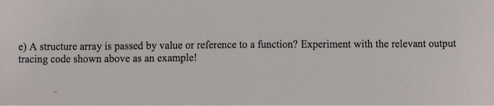 e) A structure array is passed by value or reference to a function? Experiment with the relevant output tracing code shown ab