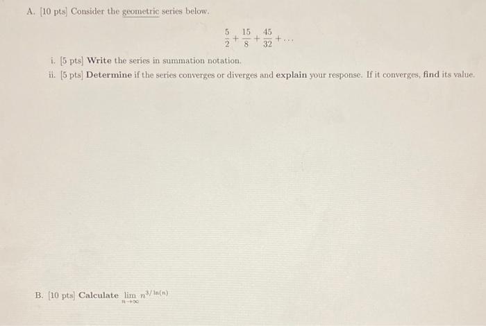 A. [10 pts] Consider the geometric series below.
\[
\frac{5}{2}+\frac{15}{8}+\frac{45}{32}+\ldots
\]
i. [5 pts] Write the ser
