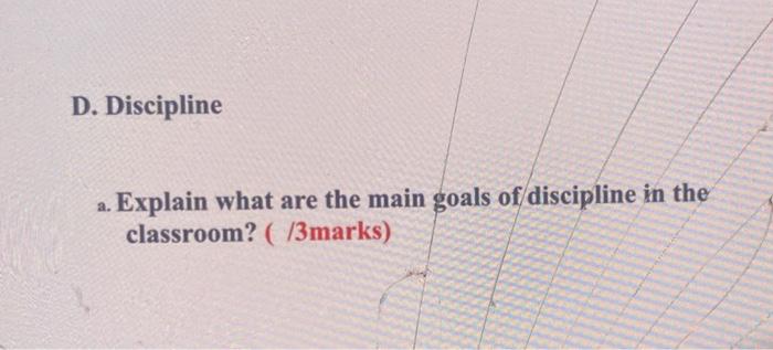 D. Discipline a. Explain what are the main goals of discipline in the classroom? (/3marks)