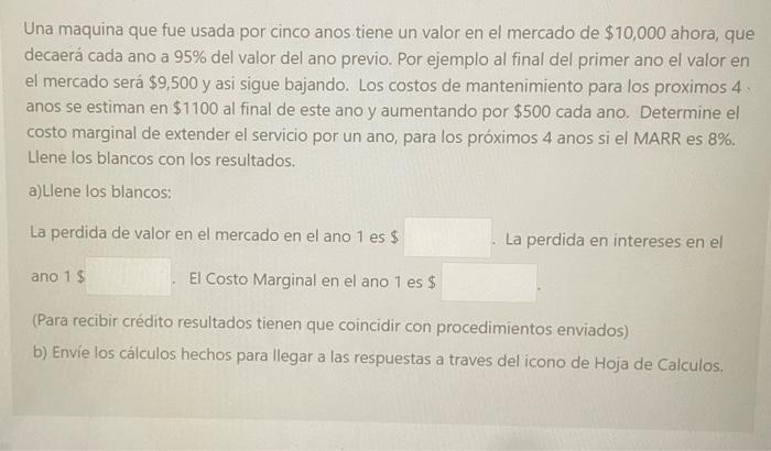 Una maquina que fue usada por cinco anos tiene un valor en el mercado de \( \$ 10,000 \) ahora, que decaerá cada ano a \( 95