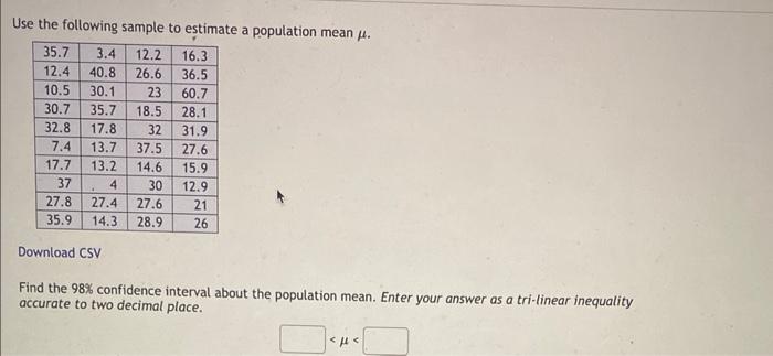 Use the following sample to estimate a population mean \( \mu \).
Download CSV
Find the \( 98 \% \) confidence interval about