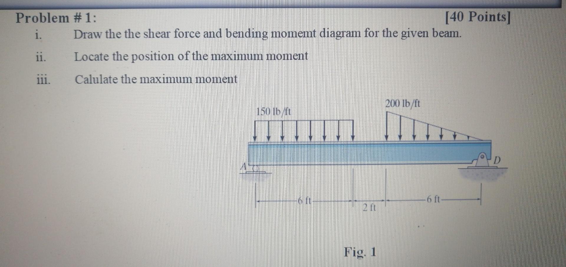 Problem #1:
i.
Draw the the shear force and bending momemt diagram for the given beam.
ii.
Locate the position of the maximum