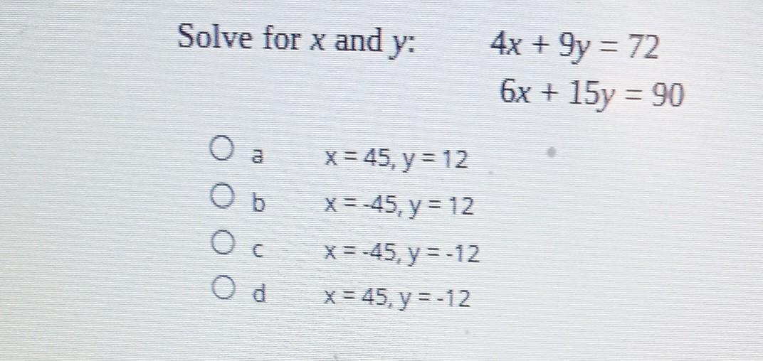 Solve for \( x \) and \( y \) : \[ \begin{array}{l} 4 x+9 y=72 \\ 6 x+15 y=90 \end{array} \] a \( \quad x=45, y=12 \) b \( x=