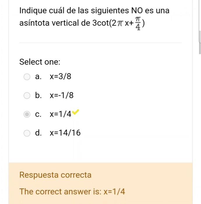 Indique cuál de las siguientes NO es una asíntota vertical de \( 3 \cot \left(2 \pi x+\frac{\pi}{4}\right) \) Select one: a.