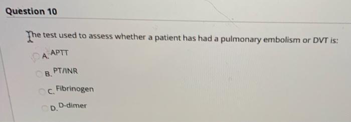 Question 10 The test used to assess whether a patient has had a pulmonary embolism or DVT is: А. АРТТ B PT/INR Fibrinogen D.