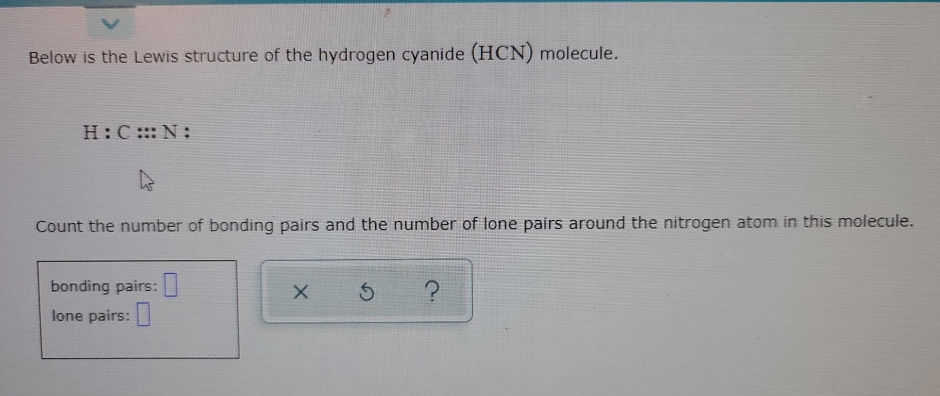Below is the Lewis structure of the hydrogen cyanide (HCN) molecule.
H:C:::N:
?
Count the number of bonding pairs and the num