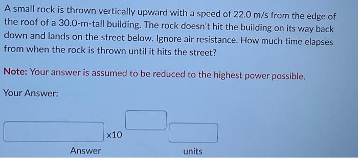 A small rock is thrown vertically upward with a speed of \( 22.0 \mathrm{~m} / \mathrm{s} \) from the edge of the roof of a 3