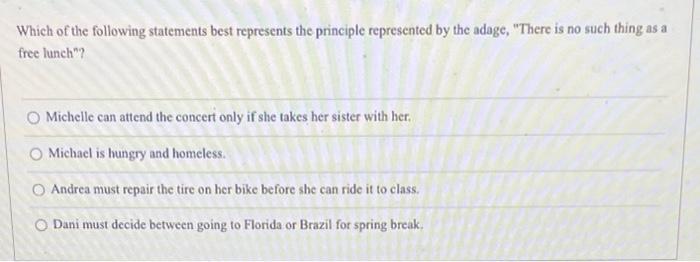 Which of the following statements best represents the principle represented by the adage, There is no such thing as a free l