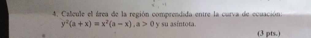 4. Calcule el área de la región comprendida entre la curva de ecuación: \( y^{2}(a+x)=x^{2}(a-x), a>0 y \) su asintota.