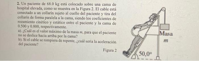 2. Un paciente de \( 68.0 \mathrm{~kg} \) está colocado sobre una cama de hospital clevada, como se muestra en la Figura 2. E