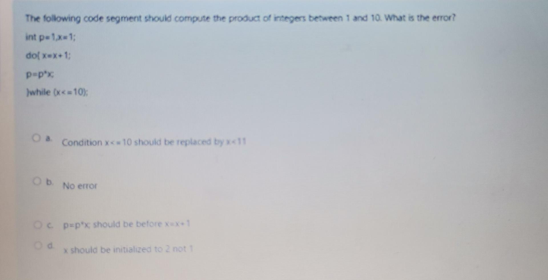 The following code segment should compute the product of integers between 1 and 10 . What is the error? int \( p=1, x=1 \);
\