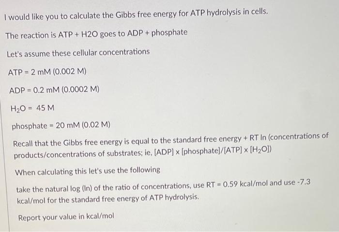 I would like you to calculate the Gibbs free energy for ATP hydrolysis in cells.
The reaction is ATP + \( \mathrm{H} 2 \mathr