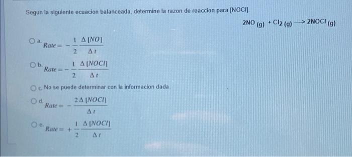 Segun la siguiente ecuacion balanceada, determine la razon de reaccion para [NOCI]. O a. 1 A[NO] Rate= 2 At O b. 1A (NOCI] Ra