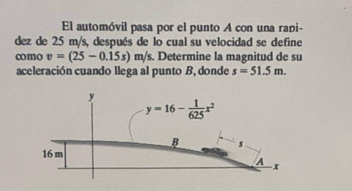 El automóvil pasa por el punto A con una rapi- dez de 25 m/s, después de lo cual su velocidad se define como v = (25 -0.15s)