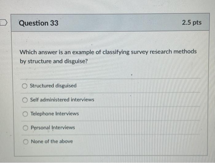 D Question 33 2.5 pts Which answer is an example of classifying survey research methods by structure and disguise? Structured