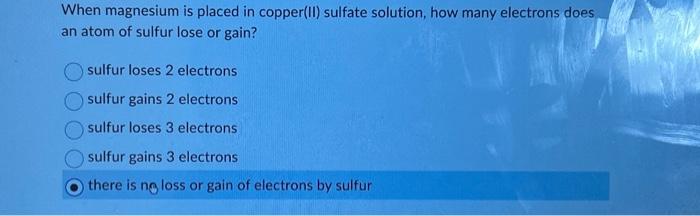 When magnesium is placed in copper(II) sulfate solution, how many electrons does an atom of sulfur lose or gain?
sulfur loses