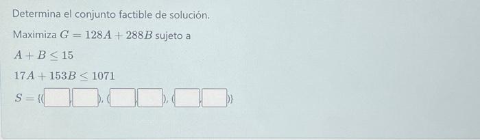 Determina el conjunto factible de solución. Maximiza \( G=128 A+288 B \) sujeto a \[ \begin{array}{l} A+B \leq 15 \\ 17 A+153