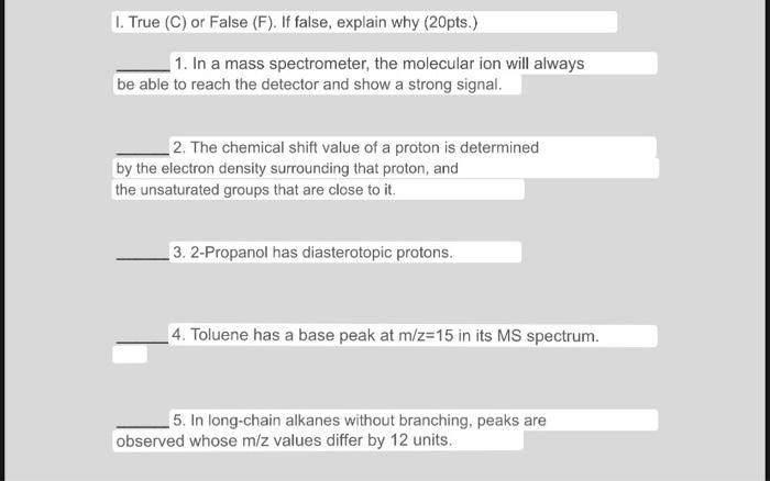 I. True (C) or False (F). If false, explain why (20pts.) 1. In a mass spectrometer, the molecular ion will always be able to