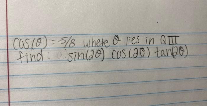 \( \cos (\theta)=-5 / 8 \) where \( \theta \) lies in \( Q \pi \) find: \( \sin (2 \theta) \cos (2 \theta) \tan (2 \theta) \)