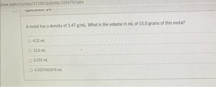 A metal has a density of \( 3.47 \mathrm{~g} / \mathrm{mL} \). What is the volume in \( \mathrm{mL} \) of \( 15.0 \) grams of