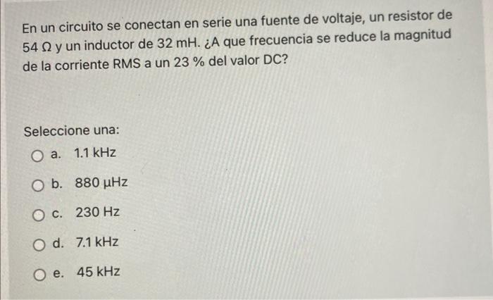 En un circuito se conectan en serie una fuente de voltaje, un resistor de 54 Ny un inductor de 32 mH. ¿A que frecuencia se re