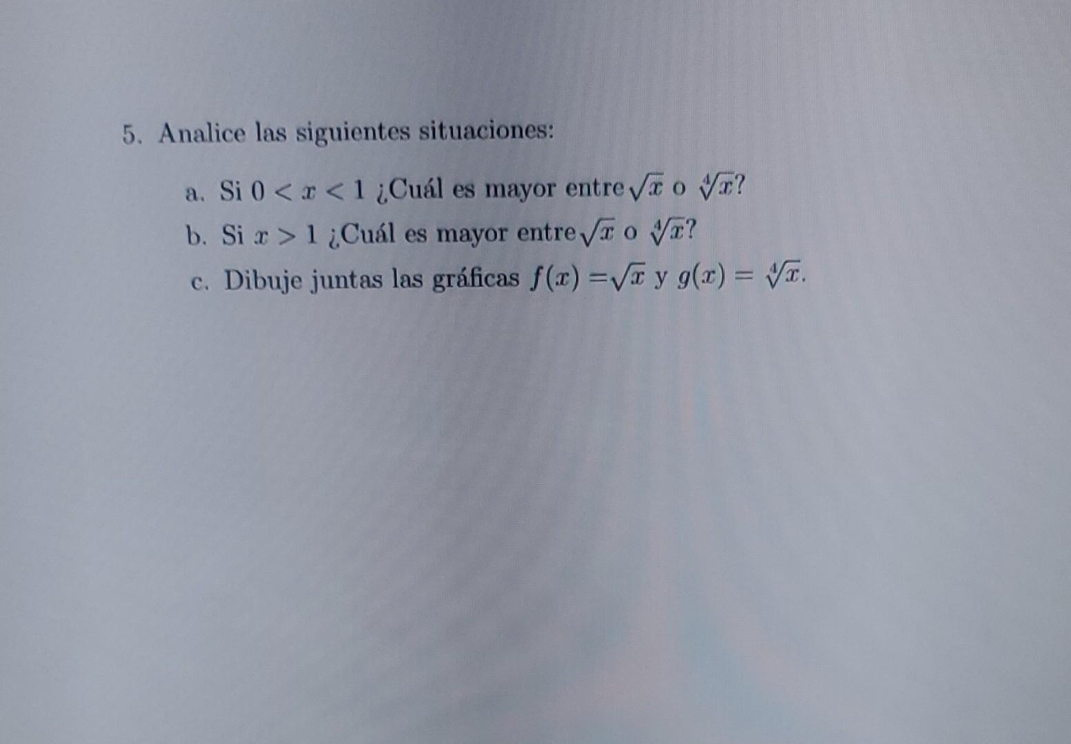 5. Analice las siguientes situaciones: a. Si \( 0<x<1 \) ¿Cuál es mayor entre \( \sqrt{x} \) o \( \sqrt[4]{x} \) ? b. Si \( x