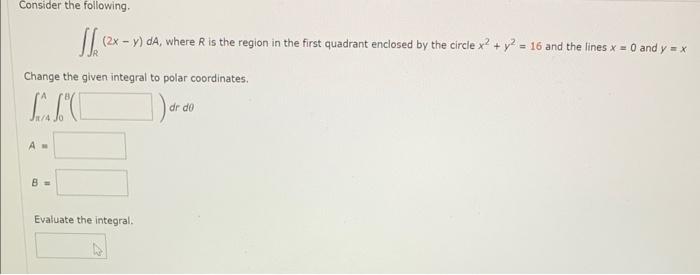 Consider the following.
\( \iint_{R}(2 x-y) d A \), where \( R \) is the region in the first quadrant enclosed by the circle 