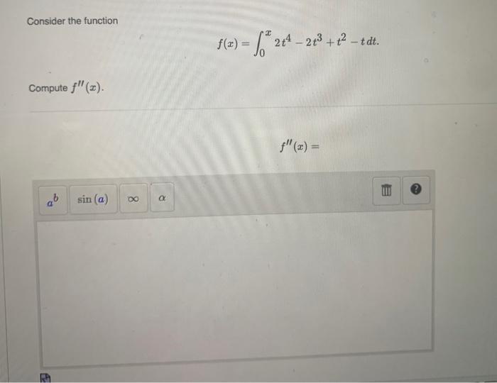 Consider the function \[ f(x)=\int_{0}^{x} 2 t^{4}-2 t^{3}+t^{2}-t d t \] Compute \( f^{\prime \prime}(x) \) \[ f^{\prime \pr