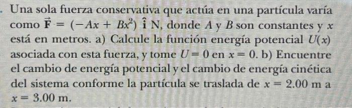 Una sola fuerza conservativa que actúa en una partícula varía como \( \overrightarrow{\mathbf{F}}=\left(-A x+B x^{2}\right) \