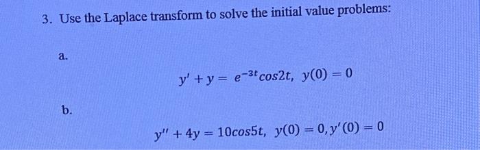 3. Use the Laplace transform to solve the initial value problems: a. \[ y^{\prime}+y=e^{-3 t} \cos 2 t, y(0)=0 \] b. \[ y^{\p