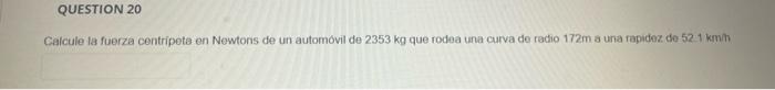 Calcule ta fuerza centripeta en Newtons de un automovil de \( 2353 \mathrm{~kg} \) que rodea una curva de radio \( 172 \mathr