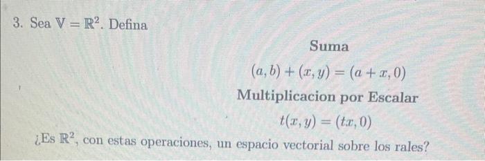 3. Sea \( \mathbb{V}=\mathbb{R}^{2} \). Defina Suma \[ (a, b)+(x, y)=(a+x, 0) \] Multiplicacion por Escalar \[ t(x, y)=(t x,