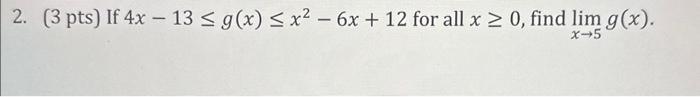 2. (3 pts) If \( 4 x-13 \leq g(x) \leq x^{2}-6 x+12 \) for all \( x \geq 0 \), find \( \lim _{x \rightarrow 5} g(x) \).