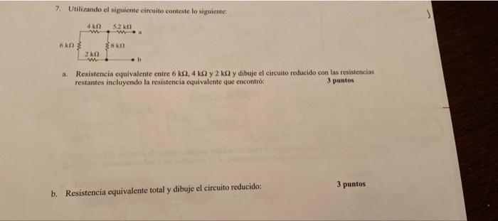 7. Utilizando el siguiente circuito conteste lo siguiente: 4 ΚΩ 5.2 km 6 kn b ENKO 2 ΚΩ w Resistencia equivalente entre 6 k0,