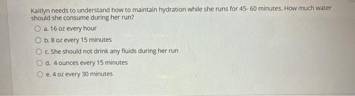 Kaitlyn needs to understand how to maintain hydration while she runs for 45-60 minutes. How much water should she consume dur