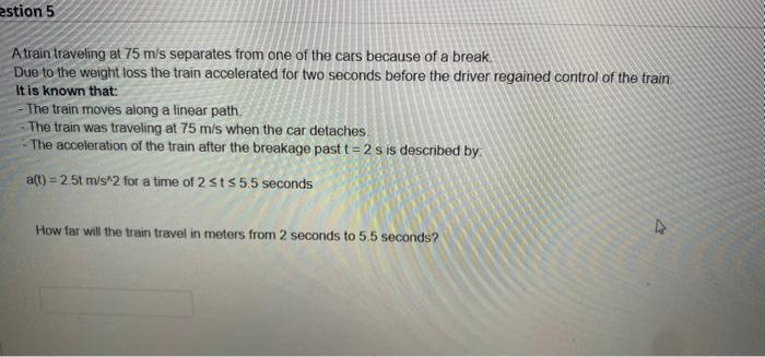 estion 5 A train traveling at 75 m/s separates from one of the cars because of a break. Due to the weight loss the train acce
