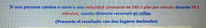 Si una persona camina o corre a una velocidad constante de \( 280.3 \) pies por minuto durante \( 99.5 \) minutos, cuanta dis