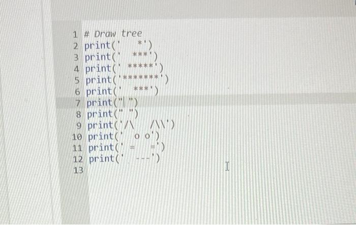1 # Draw tree
3 print( ***)
6 print (. ***)
7 print(|)
8 print ( )
9 print (N / N \( ) \)
10 print( o o)
11 print