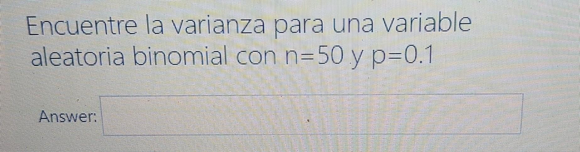 Encuentre la varianza para una variable aleatoria binomial con n-50 y p=0.1 Answer: