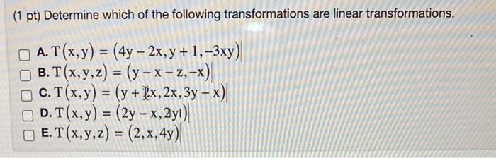 (1 pt) Determine which of the following transformations are linear transformations. A. \( T(x, y)=(4 y-2 x, y+1,-3 x y) \) B.