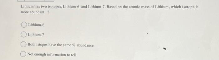 Lithium has two isotopes, Lithium-6 and Lithium-7. Based on the atomic mass of Lithium, which isotope is
more abundant ?
Lith