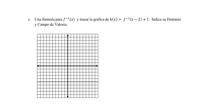 Una fórmula para \( f^{-1}(x) \) y trazar la grafica de \( h(x)=f^{-1}(x-2)+1 \). Indica su Dominio y Campo de Valores.