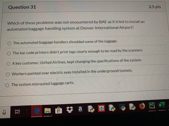 Question 31 2.5 pts Which of these problems was not encountered by BAE as it tried to install an automated baggage handling s
