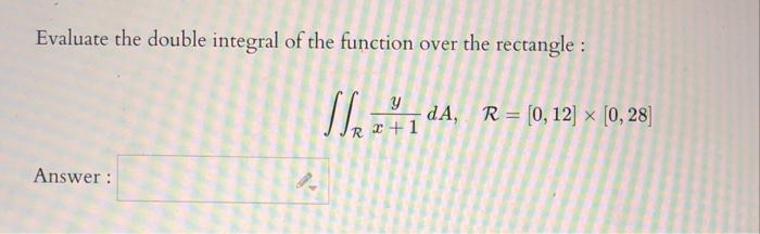 Evaluate the double integral of the function over the rectangle : \[ \iint_{\mathcal{R}} \frac{y}{x+1} d A, \quad \mathcal{R}