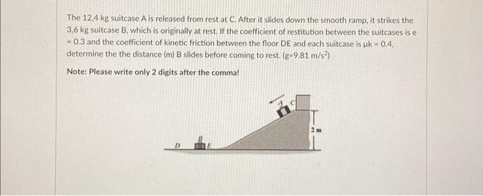 The \( 12,4 \mathrm{~kg} \) suitcase \( A \) is released from rest at \( C \). After it slides down the smooth ramp, it strik