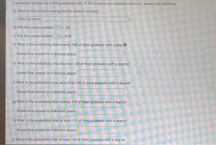 A particular college has a \( 45 \% \) graduation rate. If 250 students are randomly selected, answer the following.
a) Which