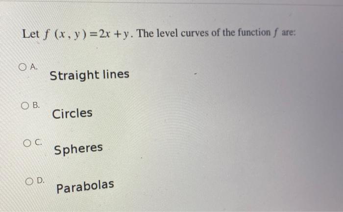 Let f (x, y) = 2x +y. The level curves of the function f are:
O A.
Straight lines
O B.
Circles
O C.
Spheres
O D.
Parabolas
