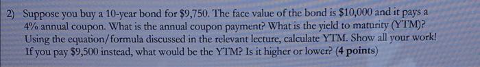 2) Suppose you buy a 10-year bond for $9,750. The face value of the bond is $10,000 and it pays a
4% annual coupon. What is t