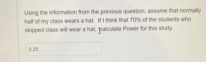 Using the information from the previous question, assume that normally half of my class wears a hat. If I think that \( 70 \%